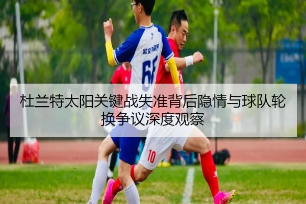 杜兰特太阳关键战失准背后隐情与球队轮换争议深度观察