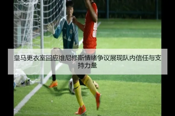 皇马更衣室回应维尼修斯情绪争议展现队内信任与支持力量