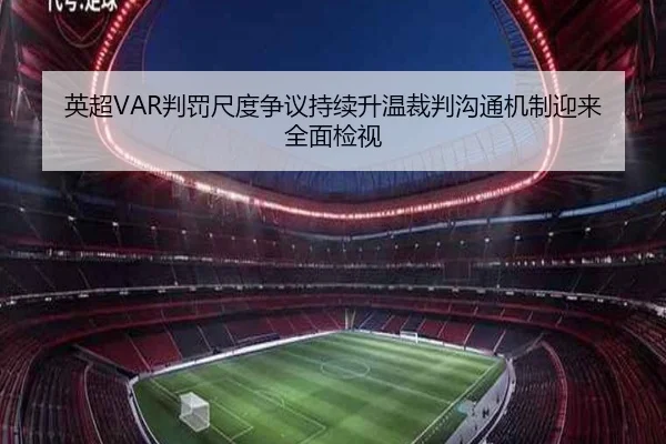 英超VAR判罚尺度争议持续升温裁判沟通机制迎来全面检视