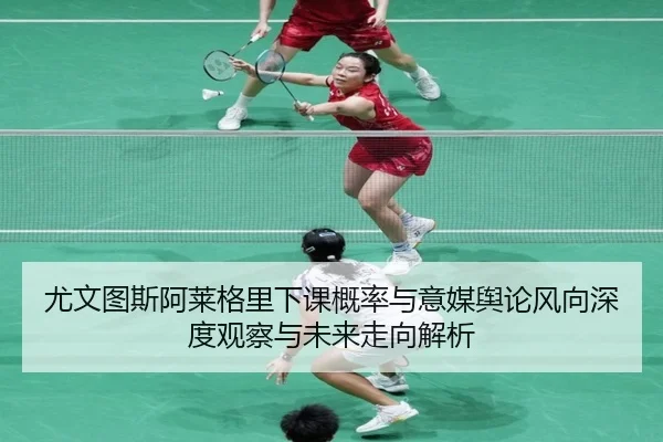 尤文图斯阿莱格里下课概率与意媒舆论风向深度观察与未来走向解析