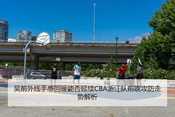 吴前外线手感回暖能否延续CBA浙江队前瞻攻防走势解析