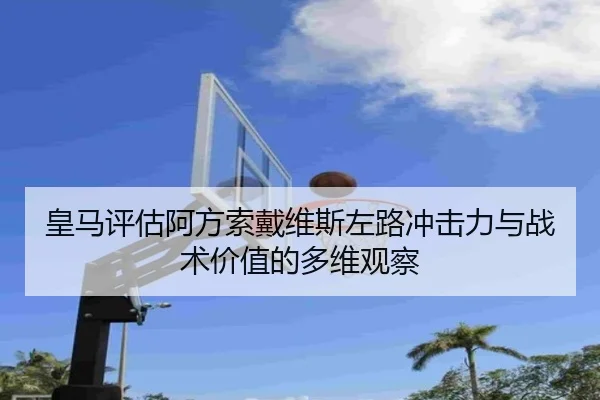 皇马评估阿方索戴维斯左路冲击力与战术价值的多维观察