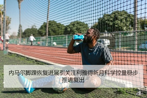 内马尔脚踝恢复进展引关注利雅得新月科学控量稳步推进复出